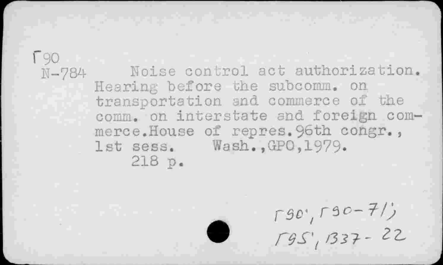 ﻿f90
N-784
Noise control act authorization Hearing before the subcomm, on transportation and commerce of the comm, on interstate and foreign com merce.House of repres.96th congr., 1st sess. Wash.,GPO,1979»
218 p.